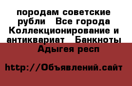 породам советские рубли - Все города Коллекционирование и антиквариат » Банкноты   . Адыгея респ.